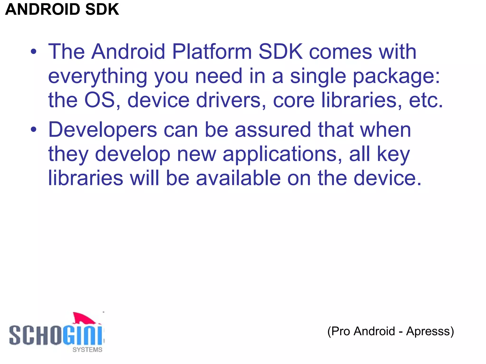 The Android Platform SDK comes with everything you need in a single package: the OS, device drivers, core libraries, etc.  Developers can be assured that when they develop new applications, all key libraries will be available on the device. (Pro Android - Apresss) ANDROID SDK 