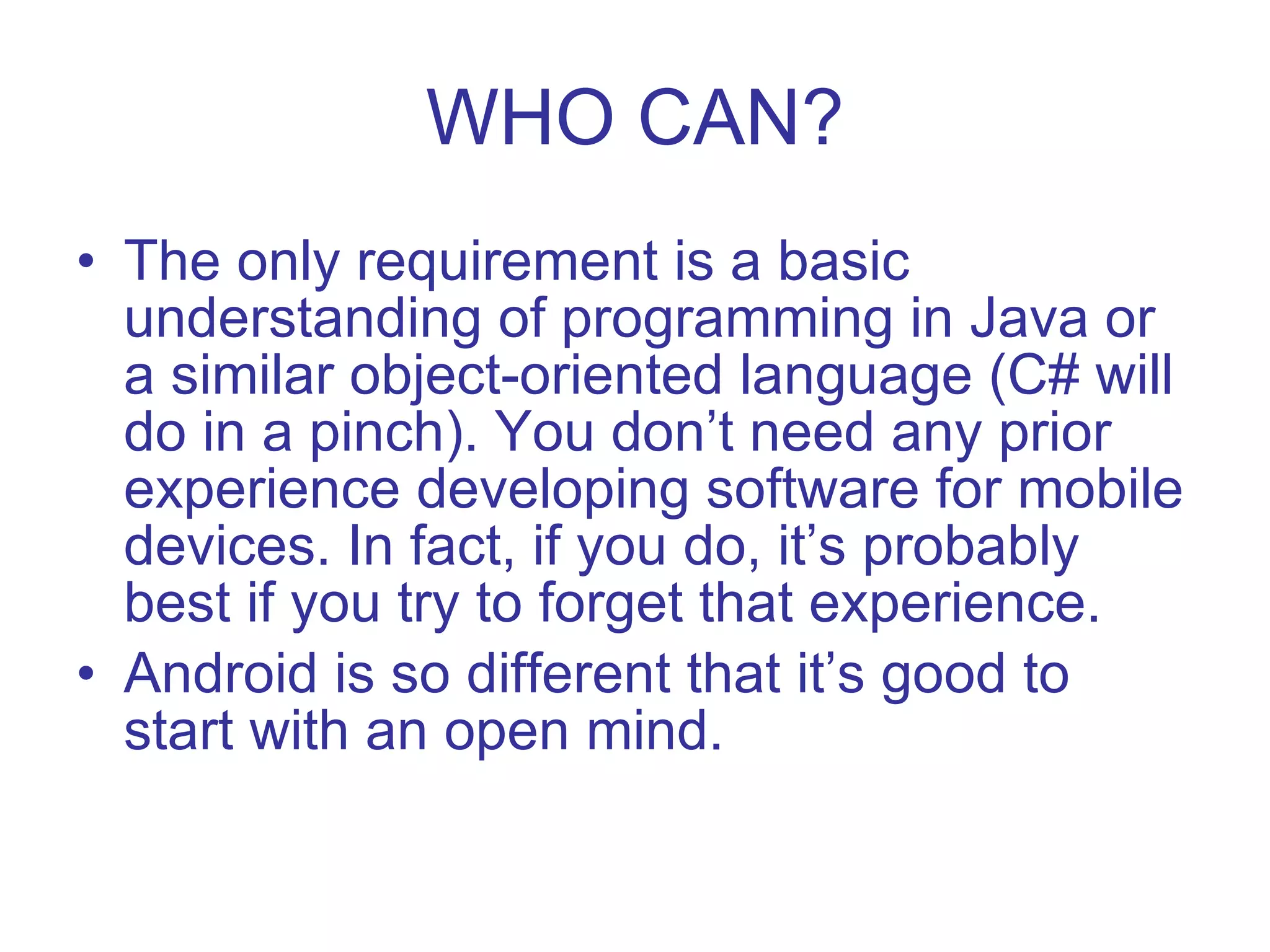 WHO CAN? The only requirement is a basic understanding of programming in Java or a similar object-oriented language (C# will do in a pinch). You don’t need any prior experience developing software for mobile devices. In fact, if you do, it’s probably best if you try to forget that experience. Android is so different that it’s good to start with an open mind. 