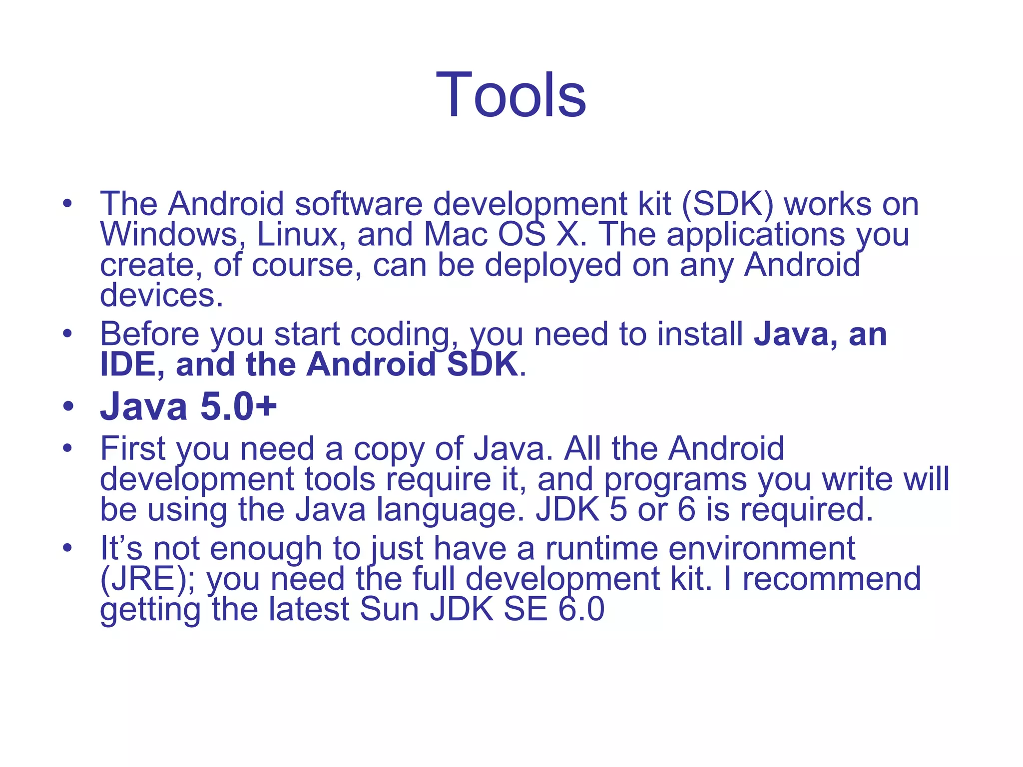 Tools The Android software development kit (SDK) works on Windows, Linux, and Mac OS X. The applications you create, of course, can be deployed on any Android devices. Before you start coding, you need to install  Java, an IDE, and the Android SDK . Java 5.0+ First you need a copy of Java. All the Android development tools require it, and programs you write will be using the Java language. JDK 5 or 6 is required. It’s not enough to just have a runtime environment (JRE); you need the full development kit. I recommend getting the latest Sun JDK SE 6.0 