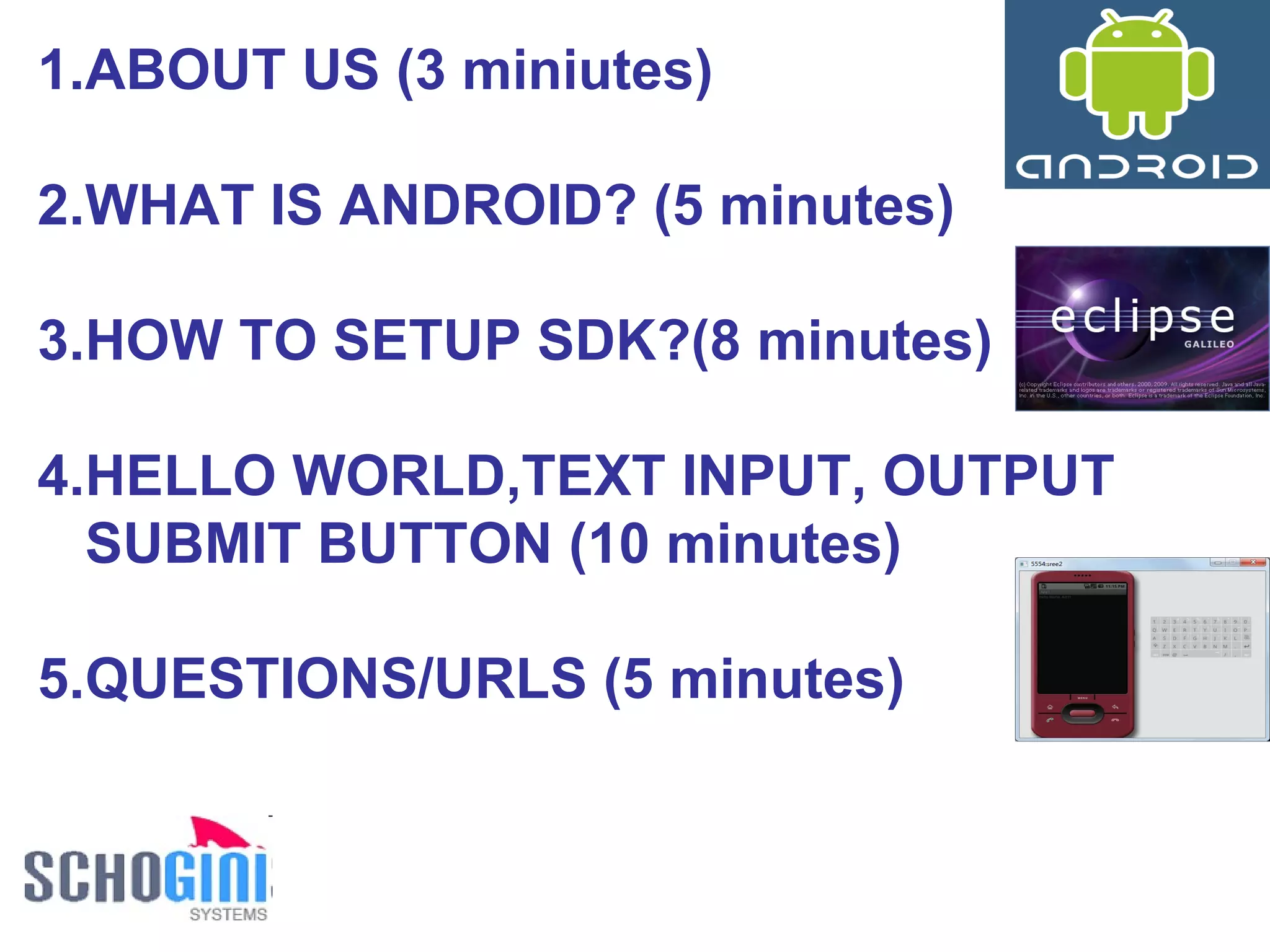 ABOUT US (3 miniutes) WHAT IS ANDROID? (5 minutes) HOW TO SETUP SDK?(8 minutes) HELLO WORLD,TEXT INPUT, OUTPUT SUBMIT BUTTON (10 minutes) QUESTIONS/URLS (5 minutes) 