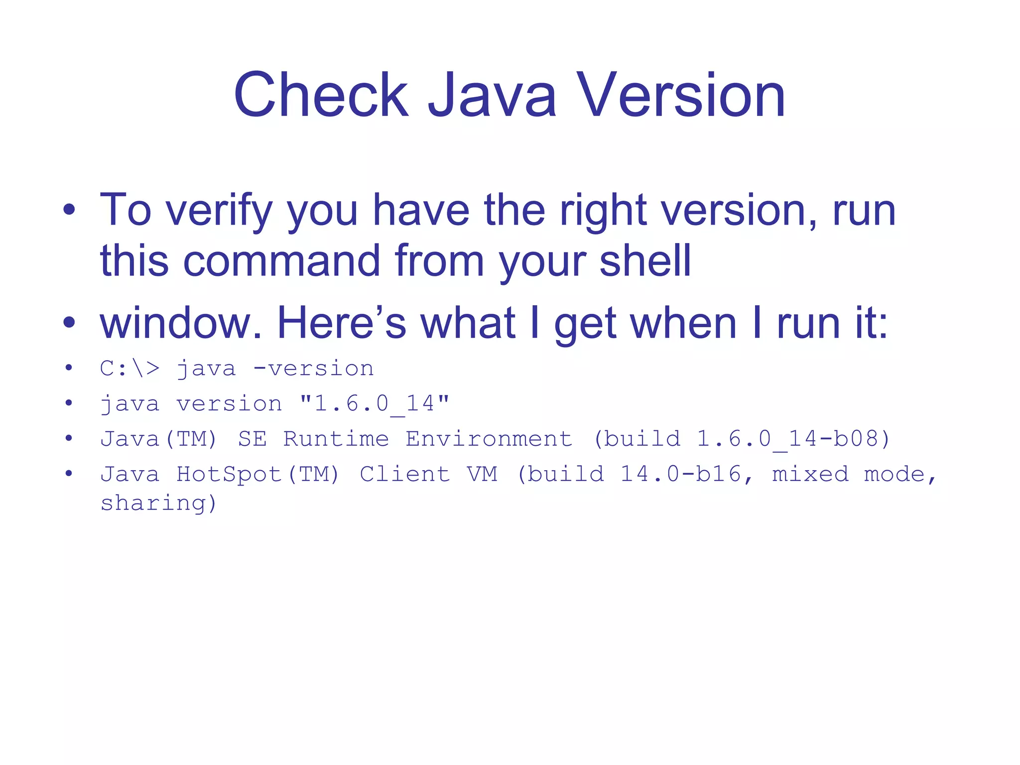 Check Java Version To verify you have the right version, run this command from your shell window. Here’s what I get when I run it: C:\> java -version java version &quot;1.6.0_14&quot; Java(TM) SE Runtime Environment (build 1.6.0_14-b08) Java HotSpot(TM) Client VM (build 14.0-b16, mixed mode, sharing) 