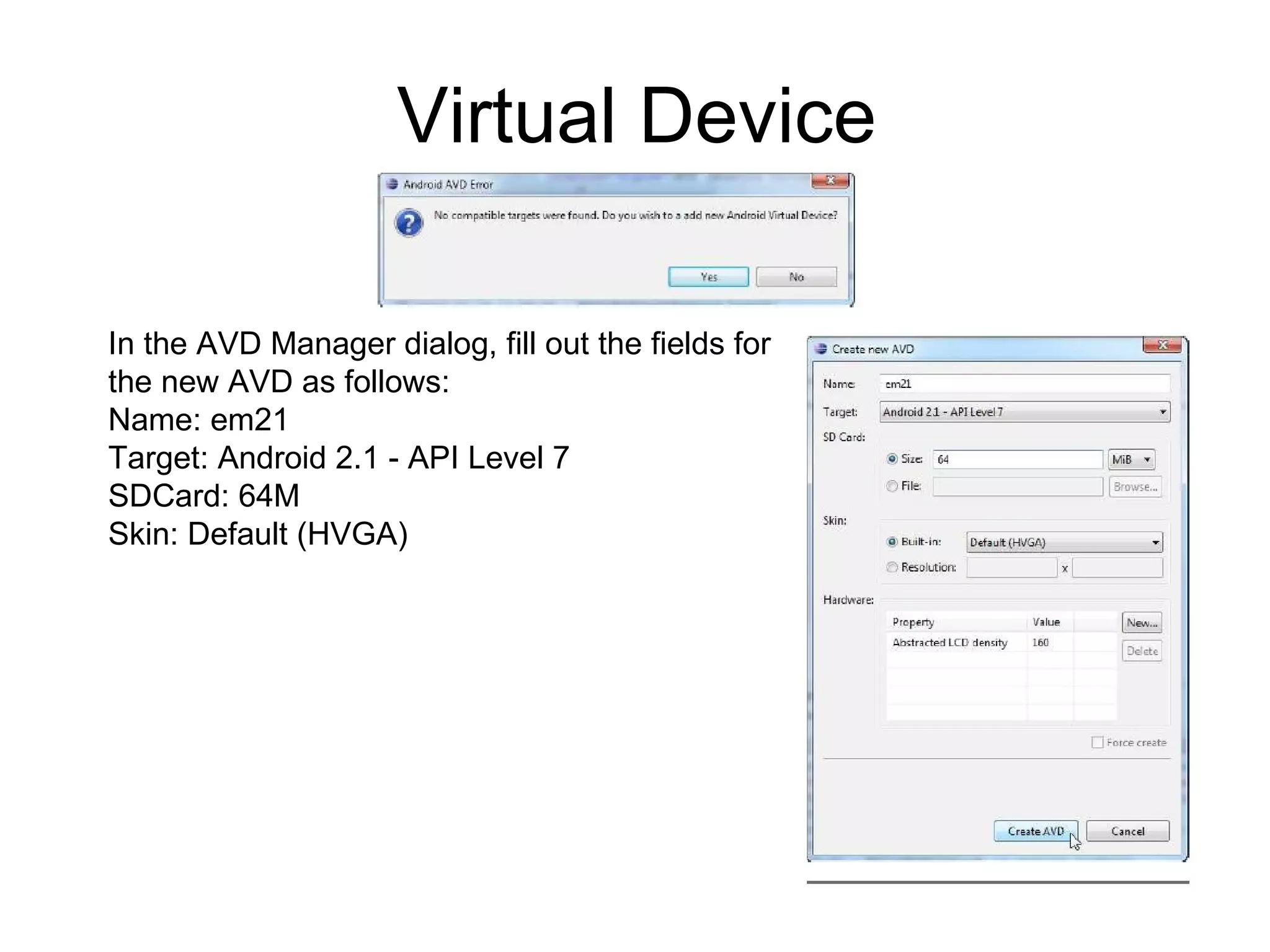 Virtual Device In the AVD Manager dialog, fill out the fields for  the new AVD as follows: Name: em21 Target: Android 2.1 - API Level 7 SDCard: 64M Skin: Default (HVGA) 