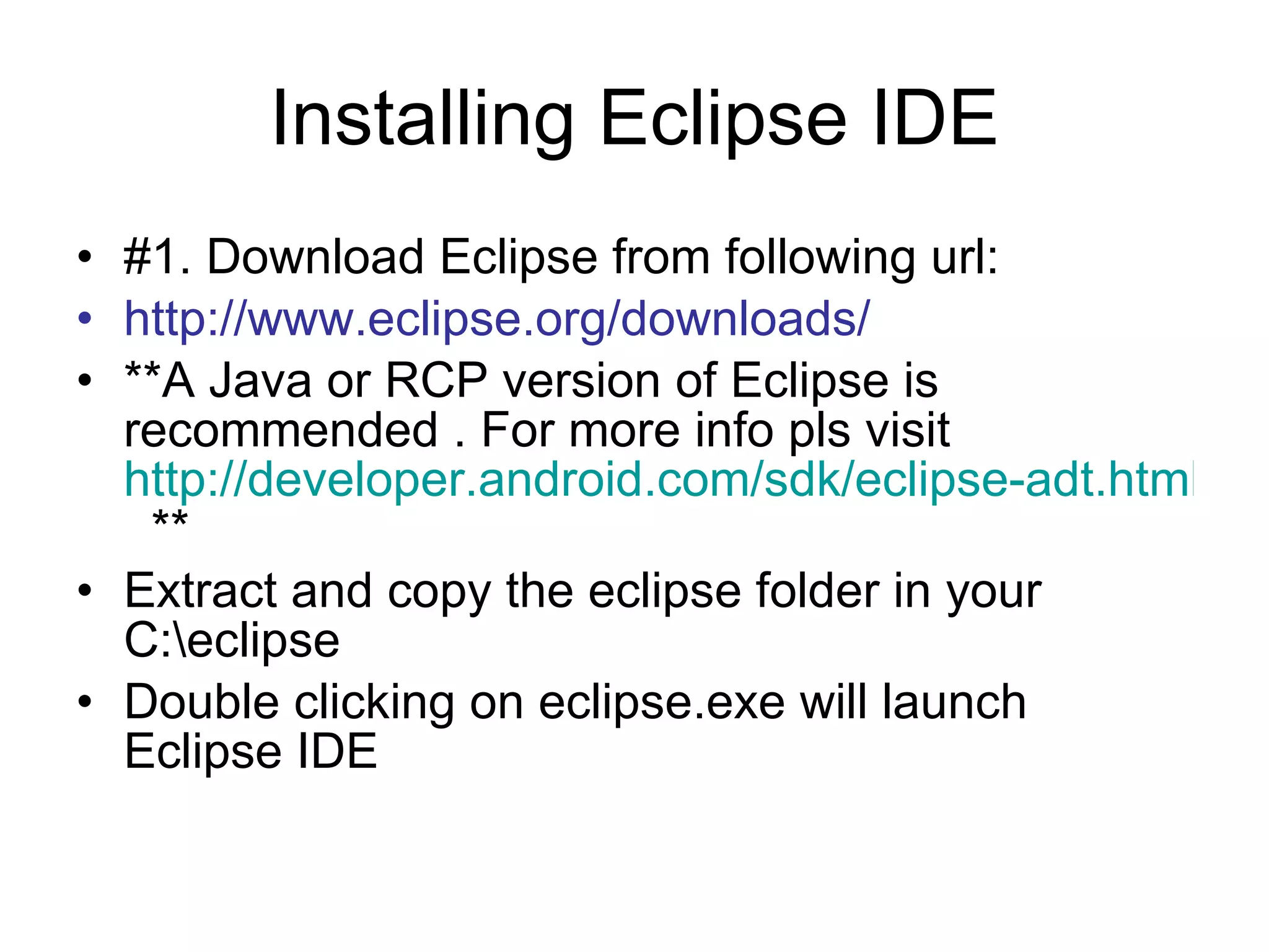 Installing Eclipse IDE #1. Download Eclipse from following url: http://www.eclipse.org/downloads/ **A Java or RCP version of Eclipse is recommended . For more info pls visit  http://developer.android.com/sdk/eclipse-adt.html   **  Extract and copy the eclipse folder in your C:\eclipse Double clicking on eclipse.exe will launch Eclipse IDE 
