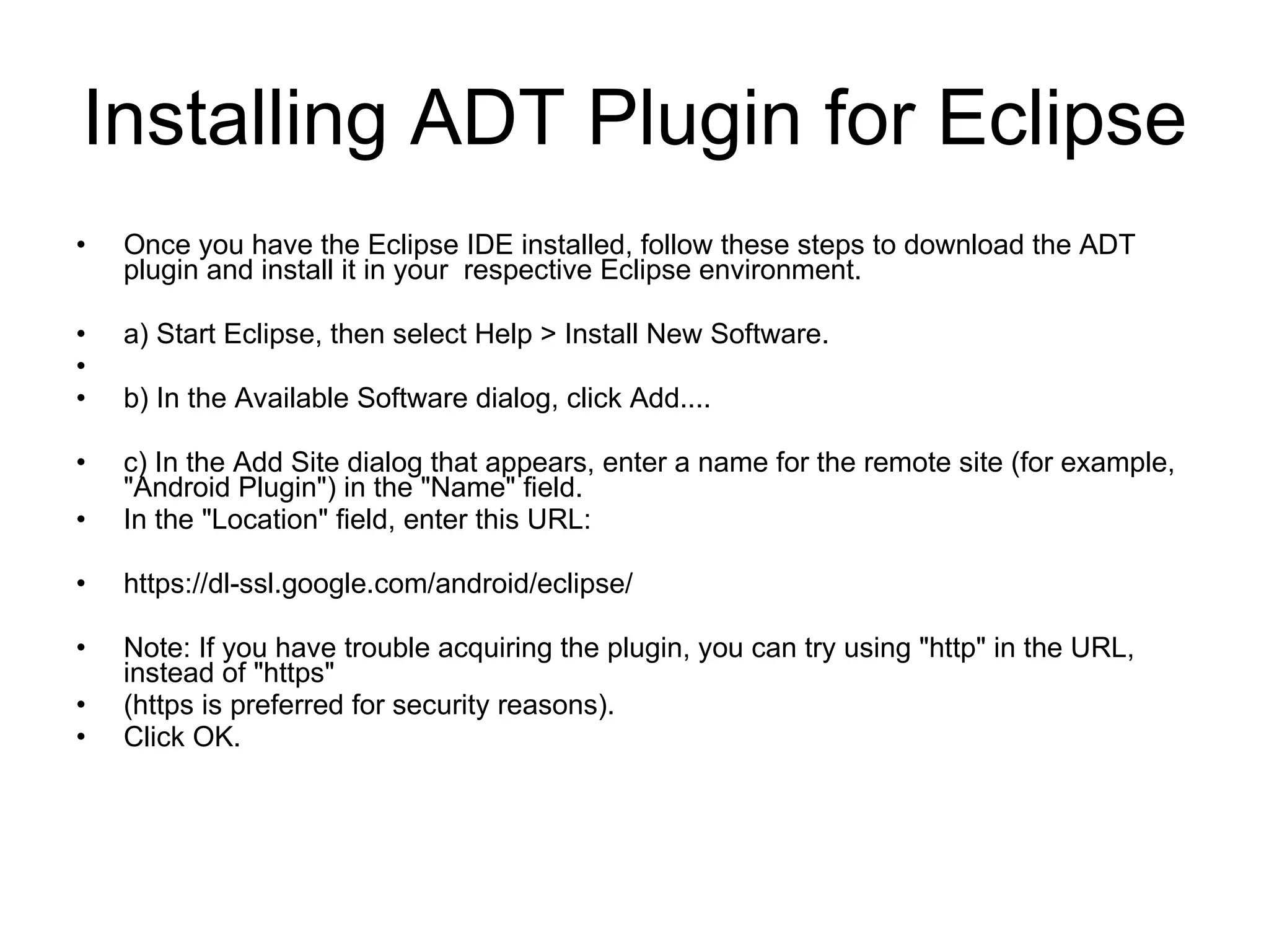 Installing ADT Plugin for Eclipse Once you have the Eclipse IDE installed, follow these steps to download the ADT plugin and install it in your  respective Eclipse environment.  a) Start Eclipse, then select Help > Install New Software. b) In the Available Software dialog, click Add....  c) In the Add Site dialog that appears, enter a name for the remote site (for example, &quot;Android Plugin&quot;) in the &quot;Name&quot; field.  In the &quot;Location&quot; field, enter this URL: https://dl-ssl.google.com/android/eclipse/ Note: If you have trouble acquiring the plugin, you can try using &quot;http&quot; in the URL, instead of &quot;https&quot;  (https is preferred for security reasons). Click OK. 