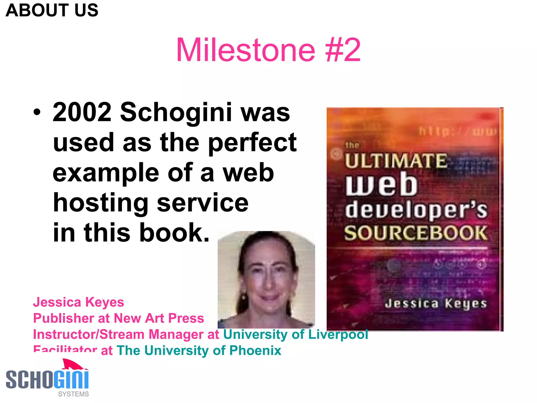 Milestone #2 2002 Schogini was  used as the perfect  example of a web  hosting service  in this book. Jessica Keyes Publisher at New Art Press  Instructor/Stream Manager at  University of Liverpool   Facilitator at  The University of Phoenix   ABOUT US 