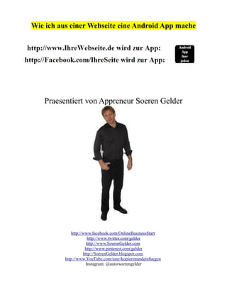 Wie ich aus einer Webseite eine Android App mache




   Praesentiert von Appreneur Soeren Gelder




              http://www.facebook.com/OnlineBusinessStart
                       http://www.twitter.com/gelder
                       http://www.SoerenGelder.com
                      http://www.pinterest.com/gelder
                     http://SoerenGelder.blogspot.com
          http://www.YouTube.com/user/kopierenundeinfuegen
                      Instagram: @autorsoerengelder
 