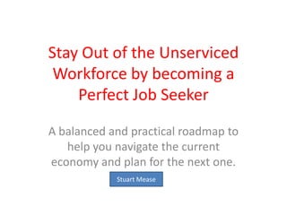 Stay Out of the Unserviced Workforce by becoming a Perfect Job Seeker  A balanced and practical roadmap to help you navigate the current economy and plan for the next one.  Stuart Mease 