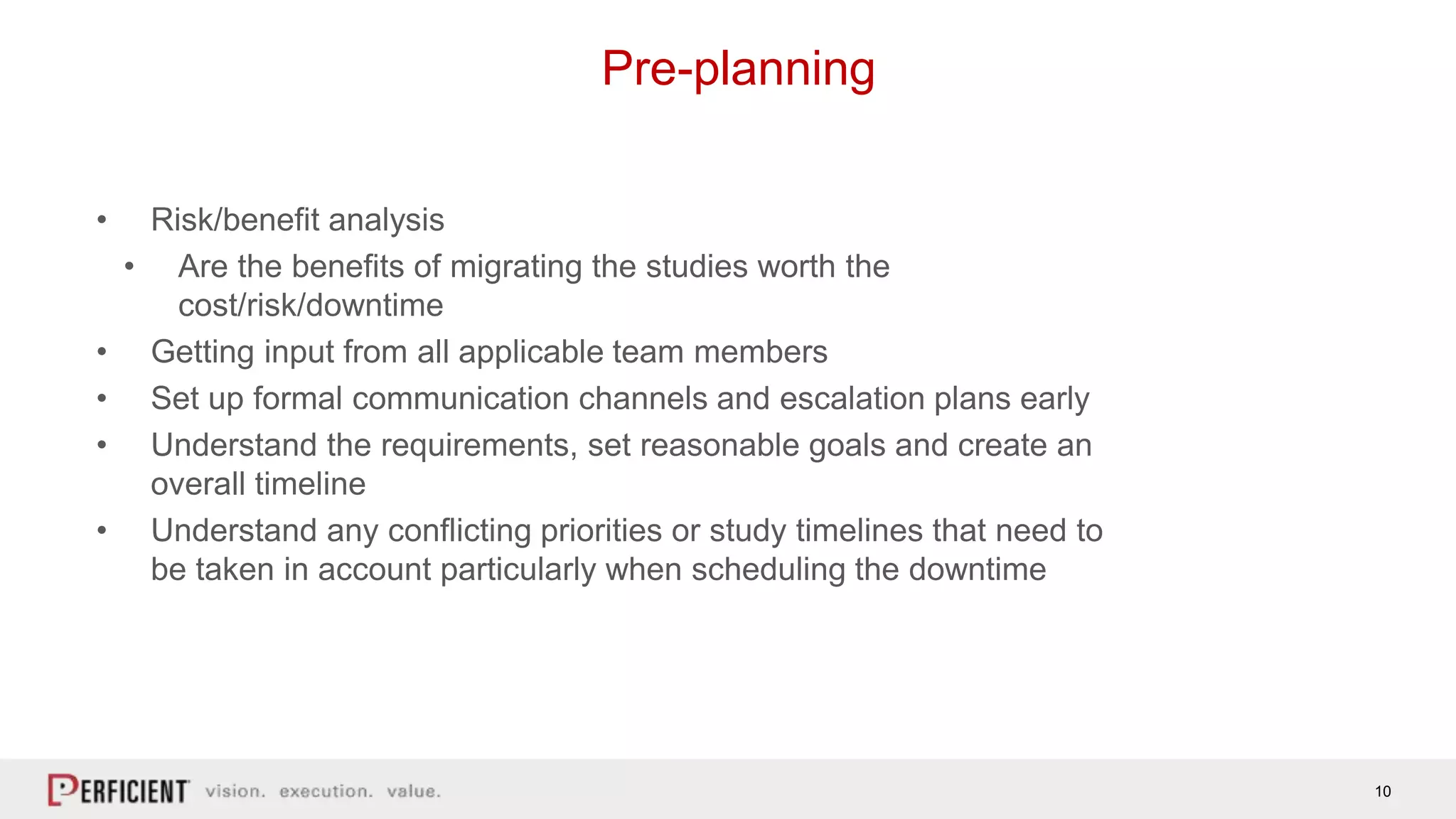 10
Pre-planning
• Risk/benefit analysis
• Are the benefits of migrating the studies worth the
cost/risk/downtime
• Getting input from all applicable team members
• Set up formal communication channels and escalation plans early
• Understand the requirements, set reasonable goals and create an
overall timeline
• Understand any conflicting priorities or study timelines that need to
be taken in account particularly when scheduling the downtime
 