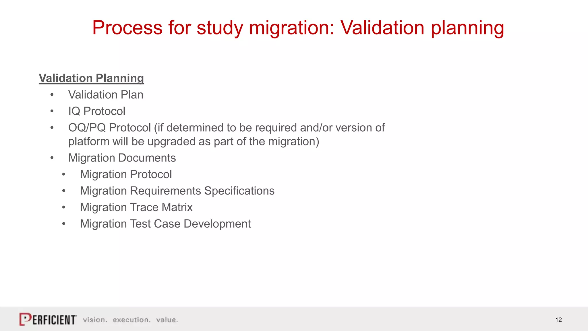 12
Process for study migration: Validation planning
Validation Planning
• Validation Plan
• IQ Protocol
• OQ/PQ Protocol (if determined to be required and/or version of
platform will be upgraded as part of the migration)
• Migration Documents
• Migration Protocol
• Migration Requirements Specifications
• Migration Trace Matrix
• Migration Test Case Development
 