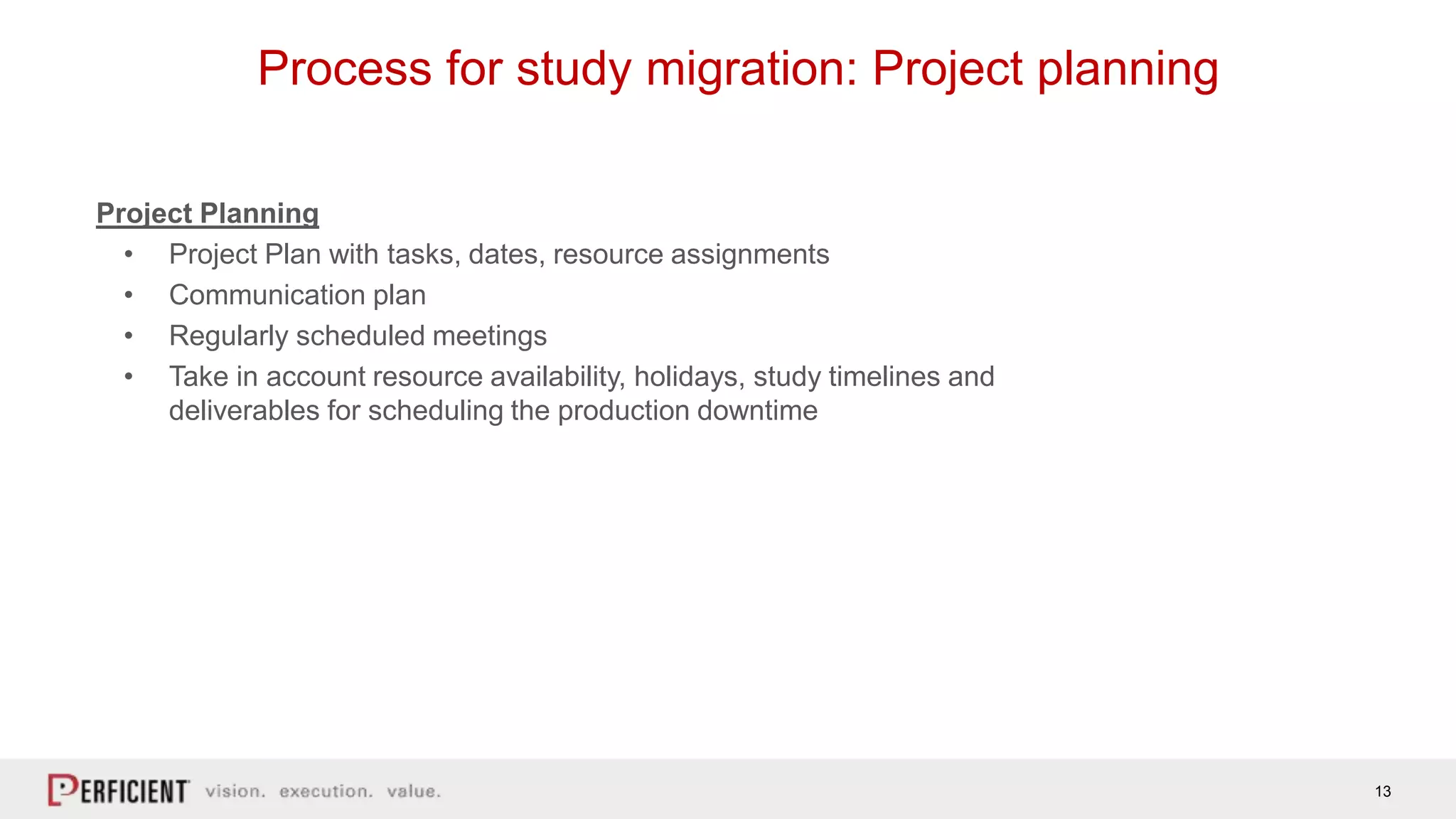 13
Process for study migration: Project planning
Project Planning
• Project Plan with tasks, dates, resource assignments
• Communication plan
• Regularly scheduled meetings
• Take in account resource availability, holidays, study timelines and
deliverables for scheduling the production downtime
 