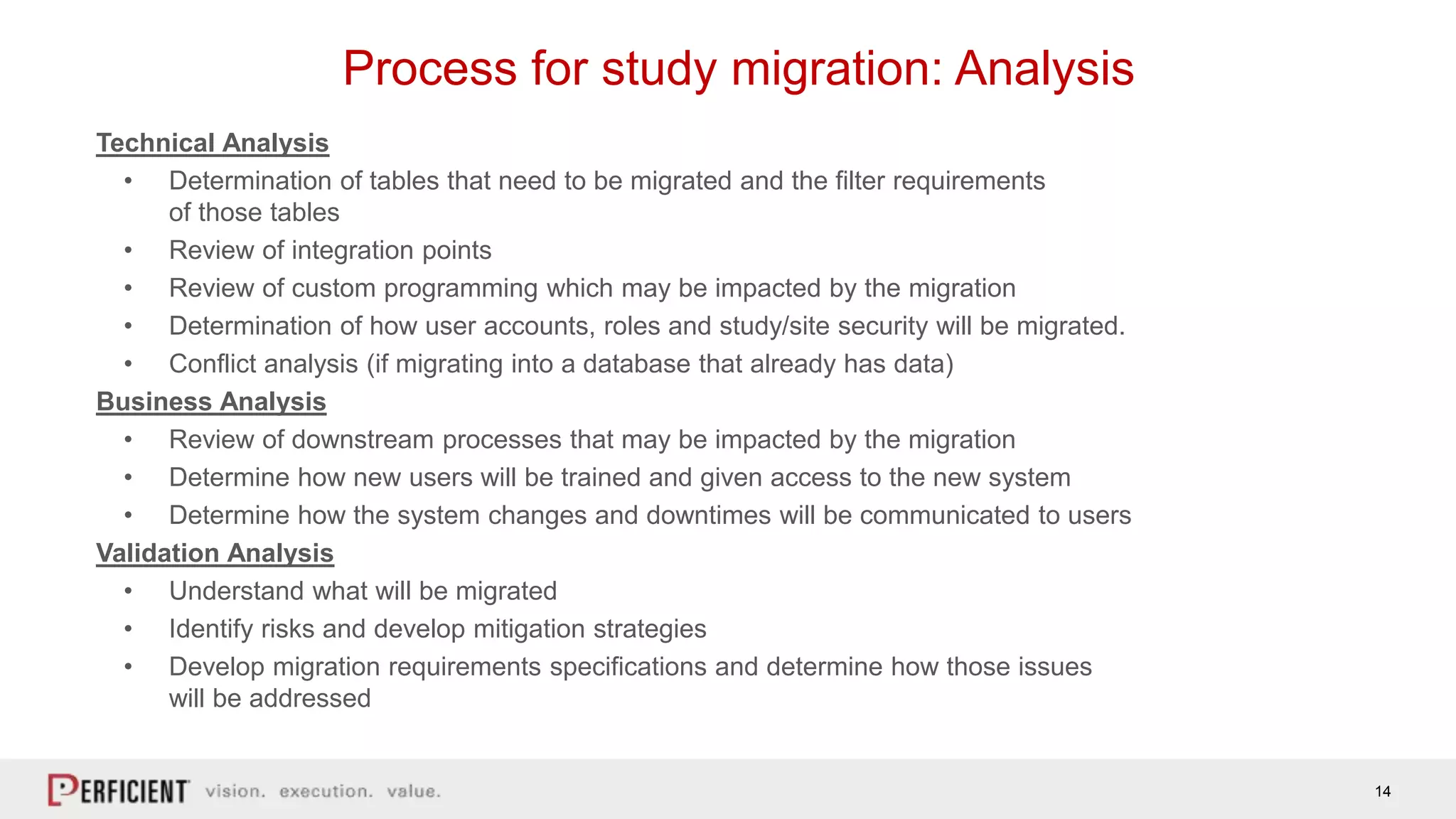 14
Process for study migration: Analysis
Technical Analysis
• Determination of tables that need to be migrated and the filter requirements
of those tables
• Review of integration points
• Review of custom programming which may be impacted by the migration
• Determination of how user accounts, roles and study/site security will be migrated.
• Conflict analysis (if migrating into a database that already has data)
Business Analysis
• Review of downstream processes that may be impacted by the migration
• Determine how new users will be trained and given access to the new system
• Determine how the system changes and downtimes will be communicated to users
Validation Analysis
• Understand what will be migrated
• Identify risks and develop mitigation strategies
• Develop migration requirements specifications and determine how those issues
will be addressed
 