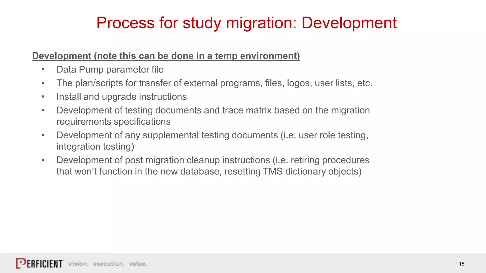 15
Process for study migration: Development
Development (note this can be done in a temp environment)
• Data Pump parameter file
• The plan/scripts for transfer of external programs, files, logos, user lists, etc.
• Install and upgrade instructions
• Development of testing documents and trace matrix based on the migration
requirements specifications
• Development of any supplemental testing documents (i.e. user role testing,
integration testing)
• Development of post migration cleanup instructions (i.e. retiring procedures
that won’t function in the new database, resetting TMS dictionary objects)
 