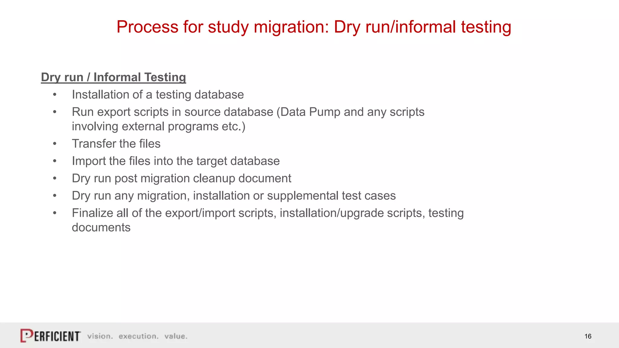 16
Process for study migration: Dry run/informal testing
Dry run / Informal Testing
• Installation of a testing database
• Run export scripts in source database (Data Pump and any scripts
involving external programs etc.)
• Transfer the files
• Import the files into the target database
• Dry run post migration cleanup document
• Dry run any migration, installation or supplemental test cases
• Finalize all of the export/import scripts, installation/upgrade scripts, testing
documents
 