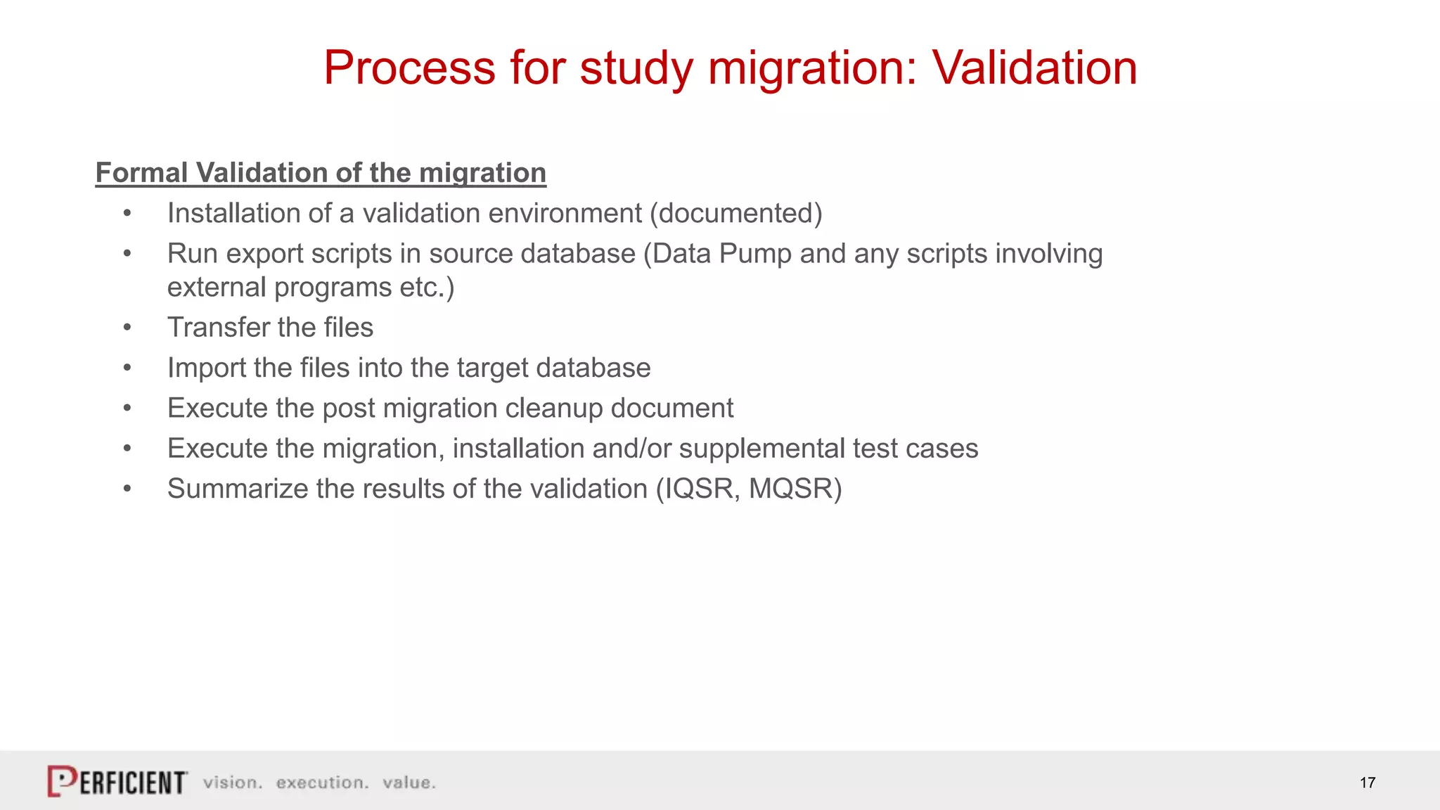 17
Process for study migration: Validation
Formal Validation of the migration
• Installation of a validation environment (documented)
• Run export scripts in source database (Data Pump and any scripts involving
external programs etc.)
• Transfer the files
• Import the files into the target database
• Execute the post migration cleanup document
• Execute the migration, installation and/or supplemental test cases
• Summarize the results of the validation (IQSR, MQSR)
 