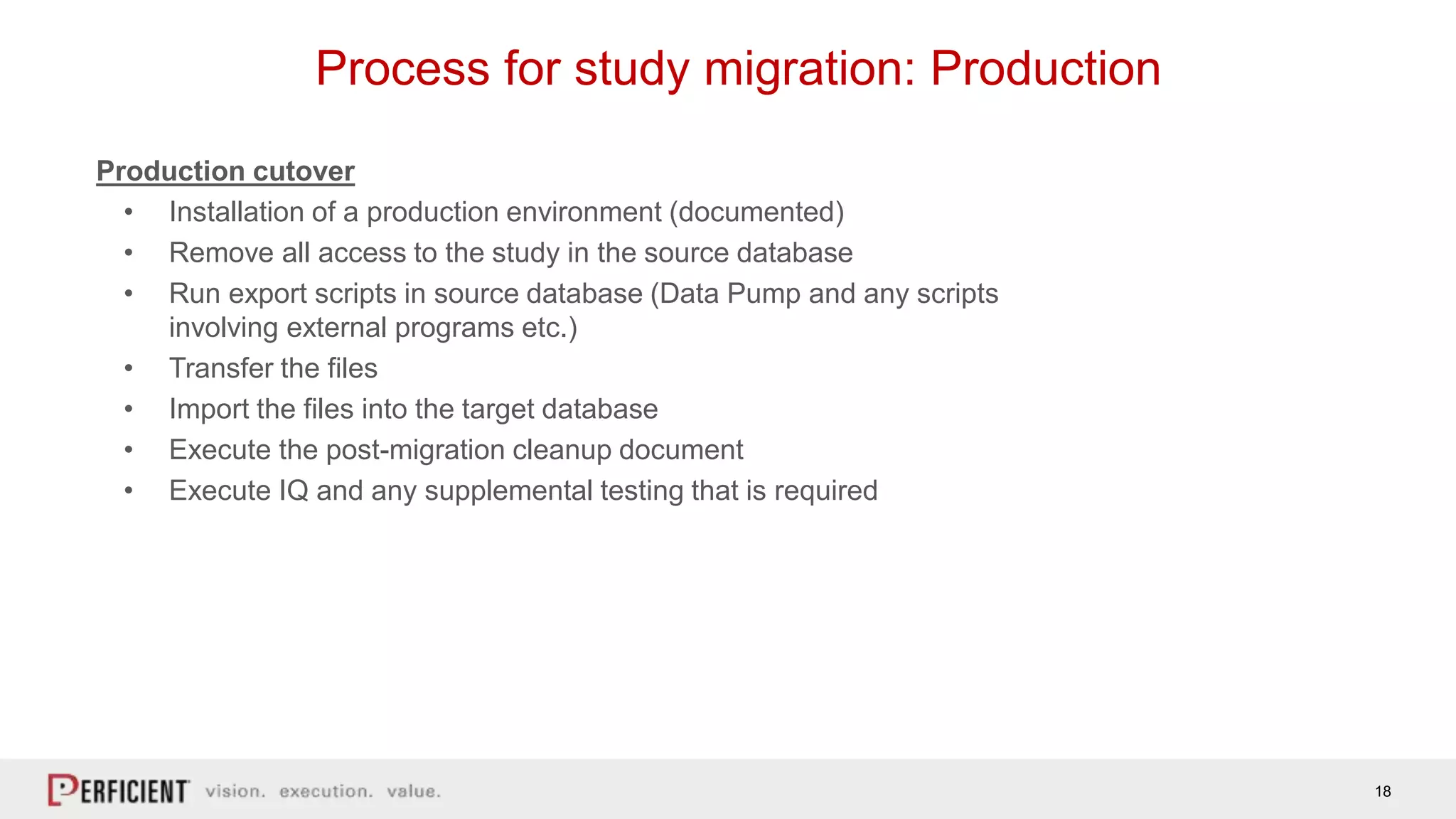 18
Process for study migration: Production
Production cutover
• Installation of a production environment (documented)
• Remove all access to the study in the source database
• Run export scripts in source database (Data Pump and any scripts
involving external programs etc.)
• Transfer the files
• Import the files into the target database
• Execute the post-migration cleanup document
• Execute IQ and any supplemental testing that is required
 