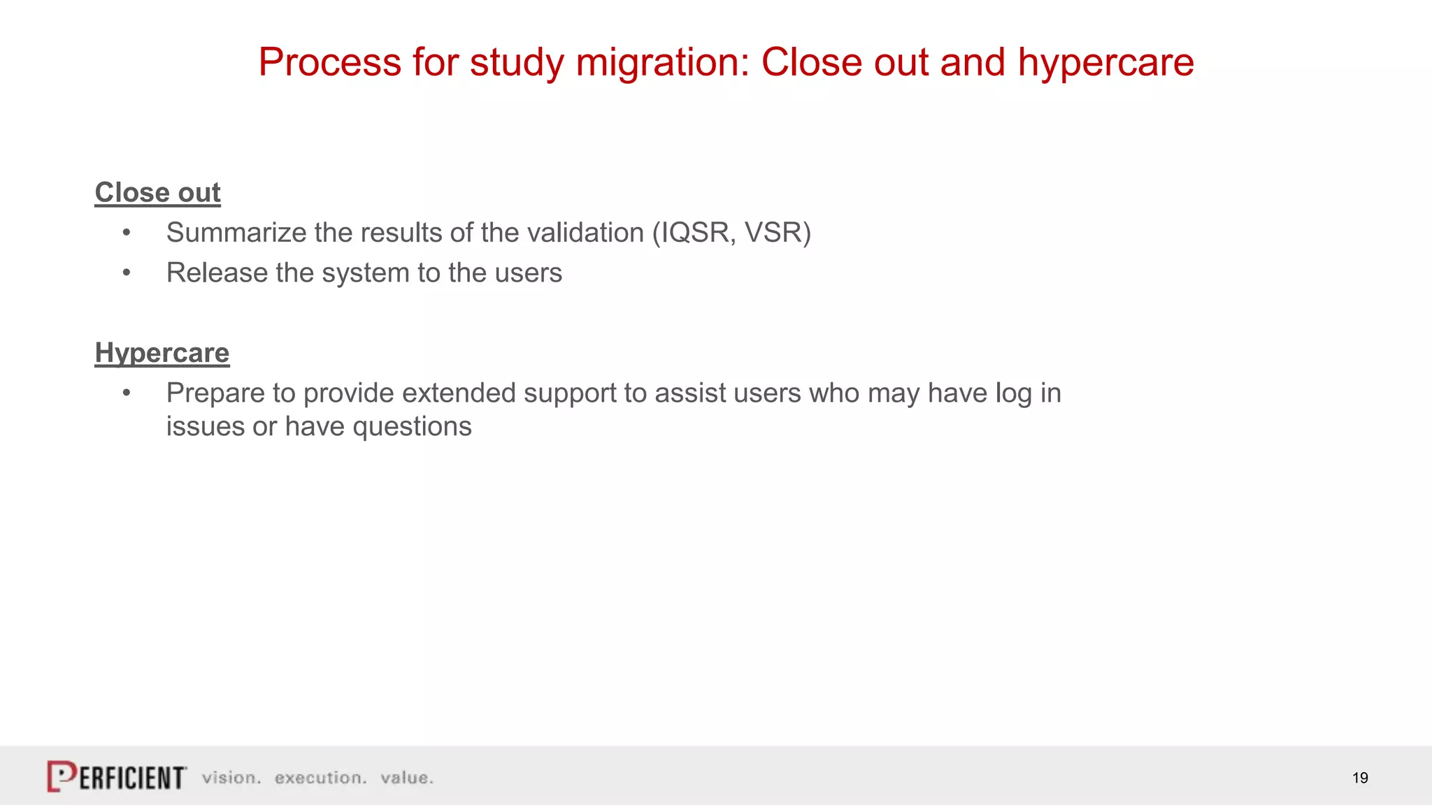 19
Process for study migration: Close out and hypercare
Close out
• Summarize the results of the validation (IQSR, VSR)
• Release the system to the users
Hypercare
• Prepare to provide extended support to assist users who may have log in
issues or have questions
 