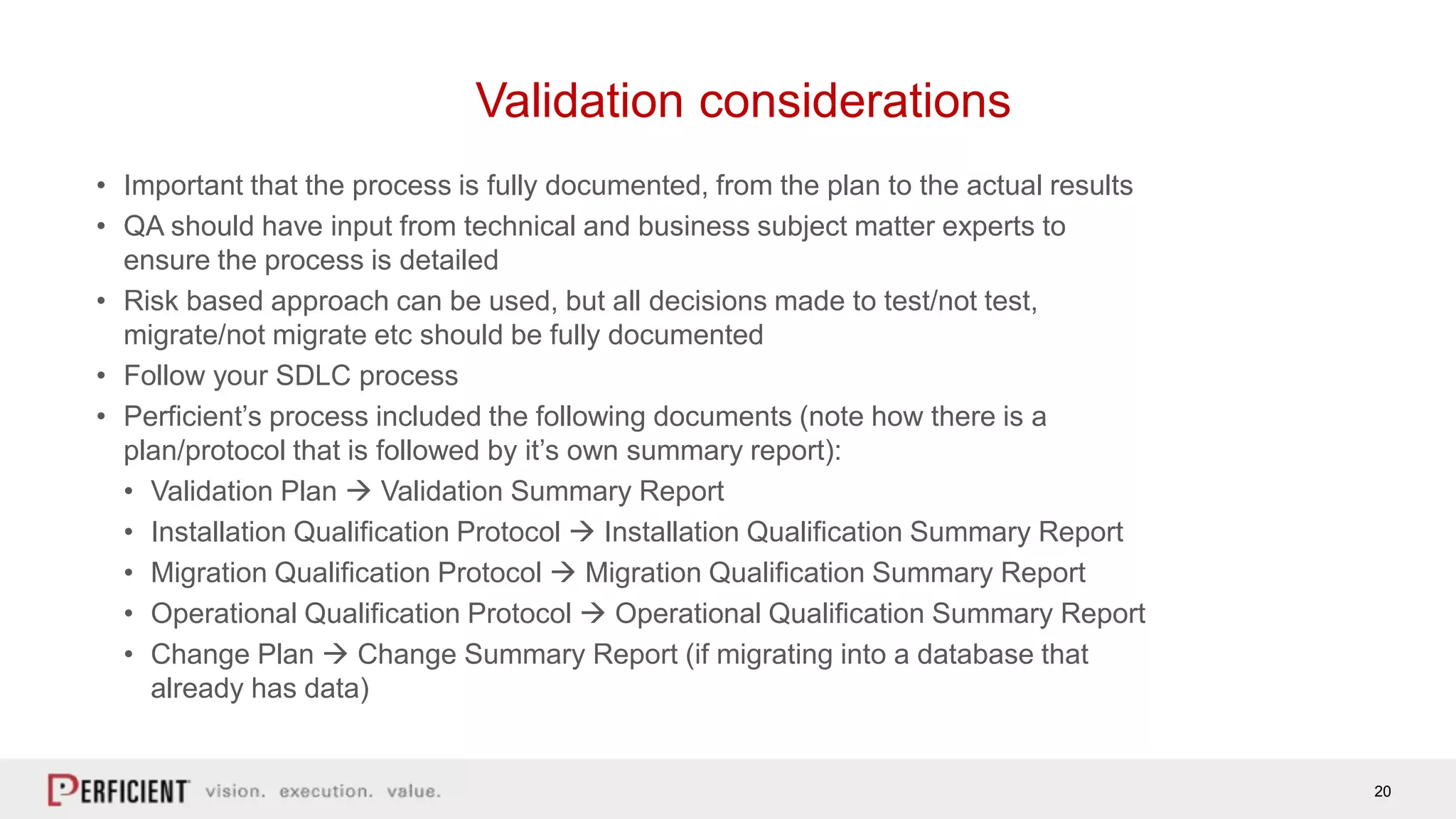 20
Validation considerations
• Important that the process is fully documented, from the plan to the actual results
• QA should have input from technical and business subject matter experts to
ensure the process is detailed
• Risk based approach can be used, but all decisions made to test/not test,
migrate/not migrate etc should be fully documented
• Follow your SDLC process
• Perficient’s process included the following documents (note how there is a
plan/protocol that is followed by it’s own summary report):
• Validation Plan  Validation Summary Report
• Installation Qualification Protocol  Installation Qualification Summary Report
• Migration Qualification Protocol  Migration Qualification Summary Report
• Operational Qualification Protocol  Operational Qualification Summary Report
• Change Plan  Change Summary Report (if migrating into a database that
already has data)
 