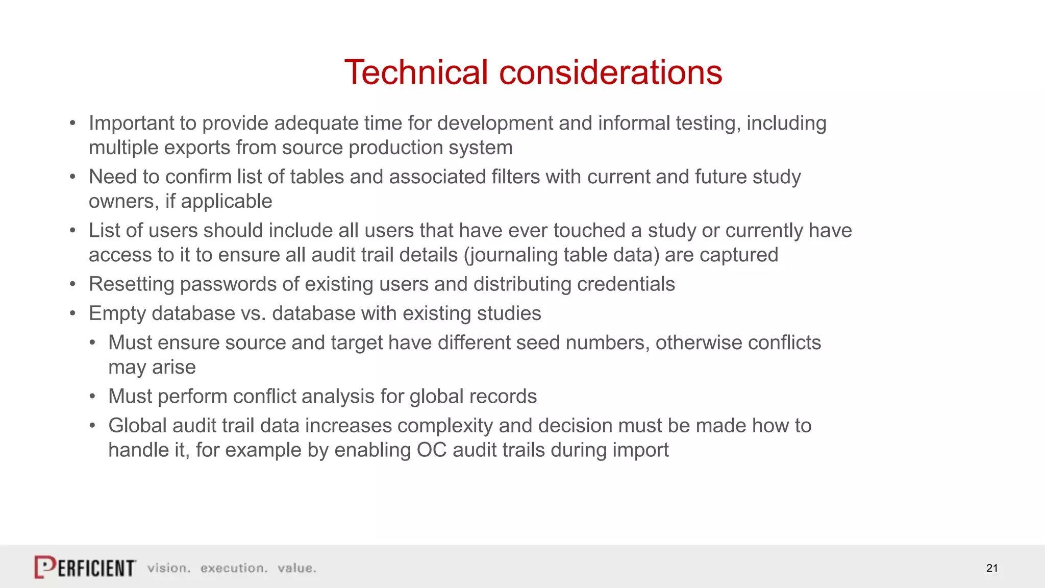 21
Technical considerations
• Important to provide adequate time for development and informal testing, including
multiple exports from source production system
• Need to confirm list of tables and associated filters with current and future study
owners, if applicable
• List of users should include all users that have ever touched a study or currently have
access to it to ensure all audit trail details (journaling table data) are captured
• Resetting passwords of existing users and distributing credentials
• Empty database vs. database with existing studies
• Must ensure source and target have different seed numbers, otherwise conflicts
may arise
• Must perform conflict analysis for global records
• Global audit trail data increases complexity and decision must be made how to
handle it, for example by enabling OC audit trails during import
 