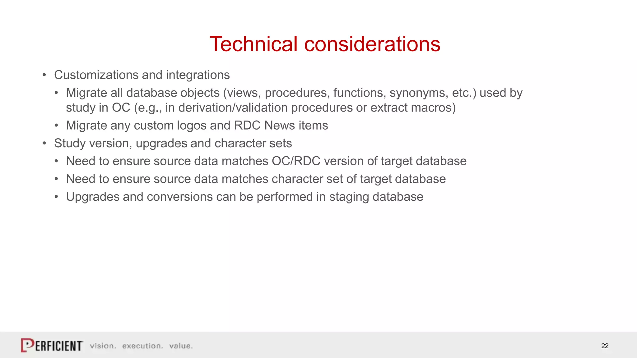 22
Technical considerations
• Customizations and integrations
• Migrate all database objects (views, procedures, functions, synonyms, etc.) used by
study in OC (e.g., in derivation/validation procedures or extract macros)
• Migrate any custom logos and RDC News items
• Study version, upgrades and character sets
• Need to ensure source data matches OC/RDC version of target database
• Need to ensure source data matches character set of target database
• Upgrades and conversions can be performed in staging database
 