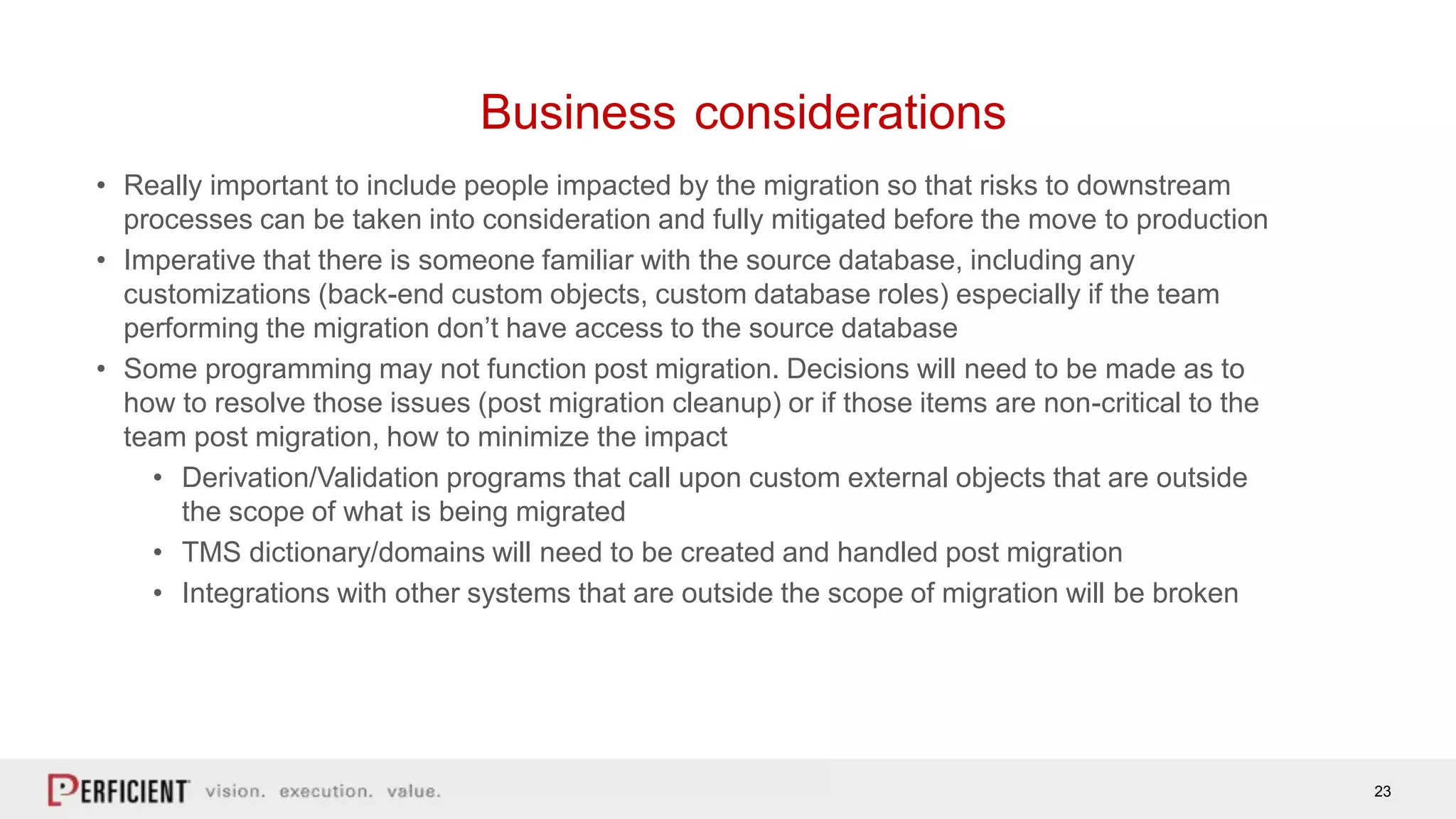 23
Business considerations
• Really important to include people impacted by the migration so that risks to downstream
processes can be taken into consideration and fully mitigated before the move to production
• Imperative that there is someone familiar with the source database, including any
customizations (back-end custom objects, custom database roles) especially if the team
performing the migration don’t have access to the source database
• Some programming may not function post migration. Decisions will need to be made as to
how to resolve those issues (post migration cleanup) or if those items are non-critical to the
team post migration, how to minimize the impact
• Derivation/Validation programs that call upon custom external objects that are outside
the scope of what is being migrated
• TMS dictionary/domains will need to be created and handled post migration
• Integrations with other systems that are outside the scope of migration will be broken
 