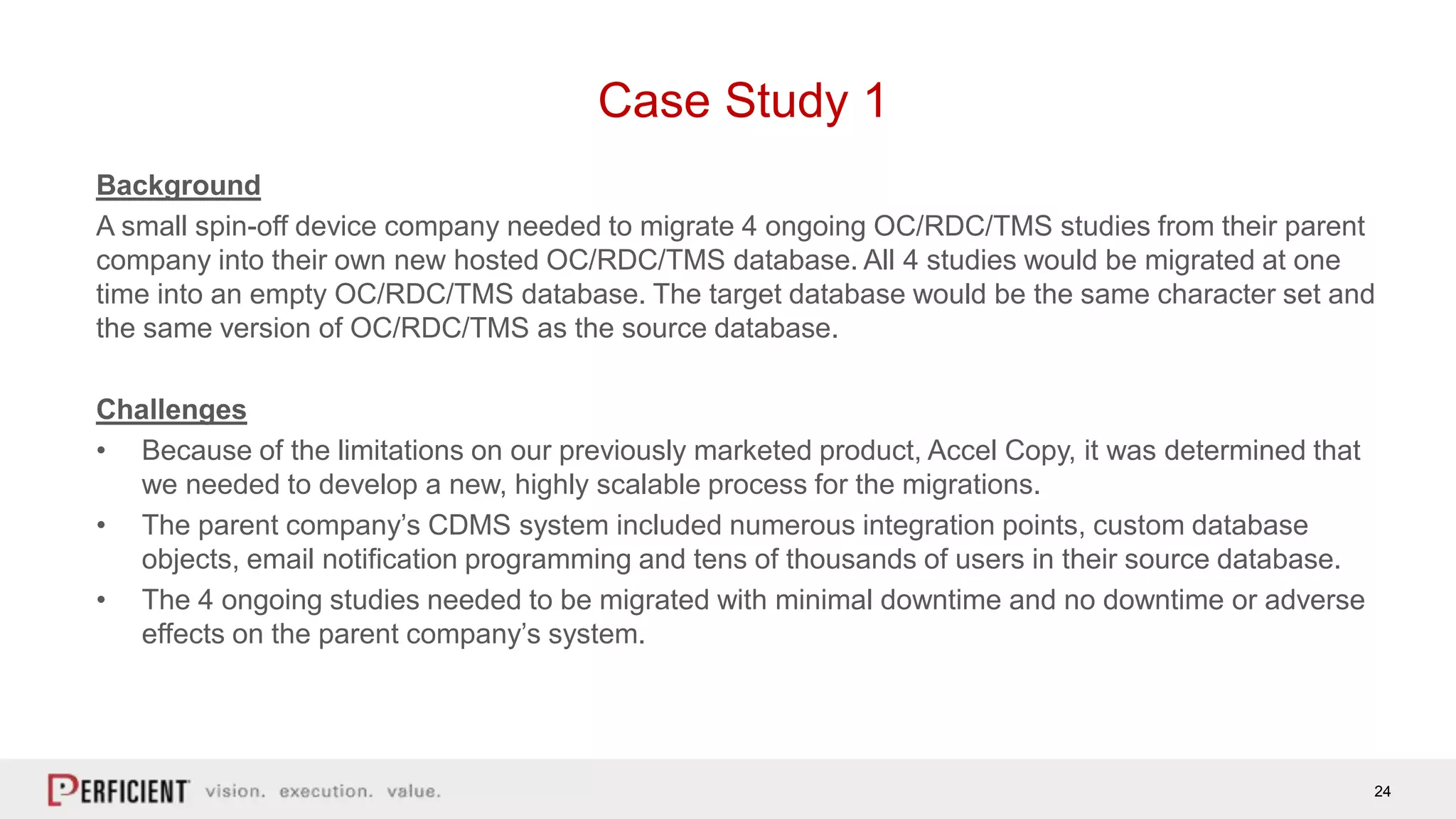 24
Case Study 1
Background
A small spin-off device company needed to migrate 4 ongoing OC/RDC/TMS studies from their parent
company into their own new hosted OC/RDC/TMS database. All 4 studies would be migrated at one
time into an empty OC/RDC/TMS database. The target database would be the same character set and
the same version of OC/RDC/TMS as the source database.
Challenges
• Because of the limitations on our previously marketed product, Accel Copy, it was determined that
we needed to develop a new, highly scalable process for the migrations.
• The parent company’s CDMS system included numerous integration points, custom database
objects, email notification programming and tens of thousands of users in their source database.
• The 4 ongoing studies needed to be migrated with minimal downtime and no downtime or adverse
effects on the parent company’s system.
 