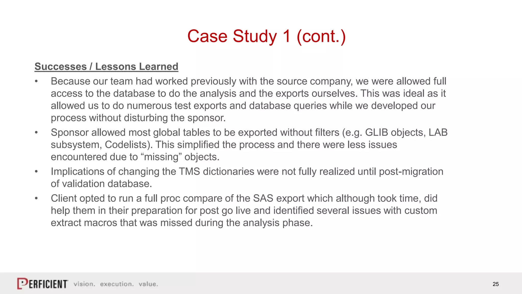 25
Case Study 1 (cont.)
Successes / Lessons Learned
• Because our team had worked previously with the source company, we were allowed full
access to the database to do the analysis and the exports ourselves. This was ideal as it
allowed us to do numerous test exports and database queries while we developed our
process without disturbing the sponsor.
• Sponsor allowed most global tables to be exported without filters (e.g. GLIB objects, LAB
subsystem, Codelists). This simplified the process and there were less issues
encountered due to “missing” objects.
• Implications of changing the TMS dictionaries were not fully realized until post-migration
of validation database.
• Client opted to run a full proc compare of the SAS export which although took time, did
help them in their preparation for post go live and identified several issues with custom
extract macros that was missed during the analysis phase.
 