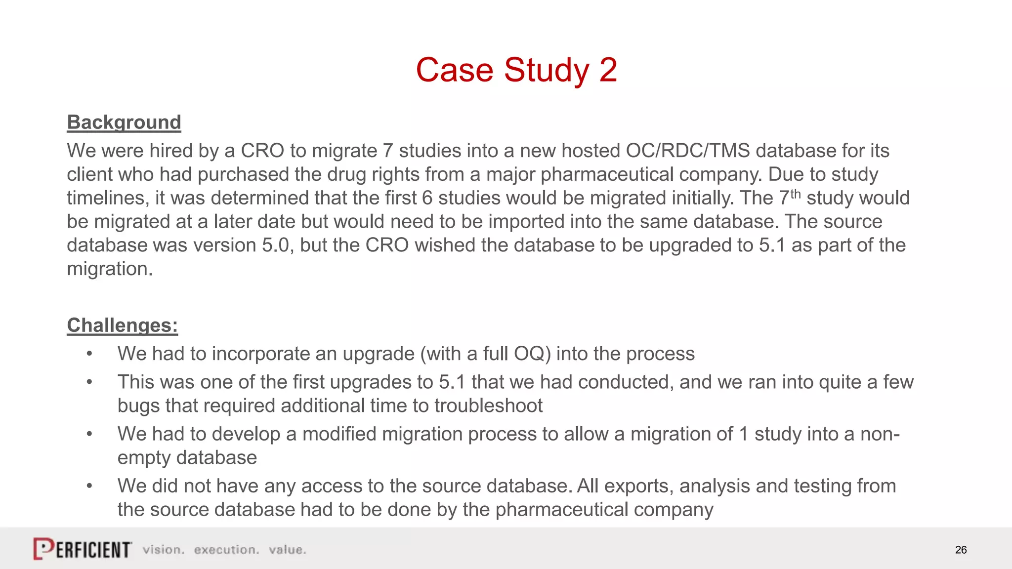 26
Case Study 2
Background
We were hired by a CRO to migrate 7 studies into a new hosted OC/RDC/TMS database for its
client who had purchased the drug rights from a major pharmaceutical company. Due to study
timelines, it was determined that the first 6 studies would be migrated initially. The 7th study would
be migrated at a later date but would need to be imported into the same database. The source
database was version 5.0, but the CRO wished the database to be upgraded to 5.1 as part of the
migration.
Challenges:
• We had to incorporate an upgrade (with a full OQ) into the process
• This was one of the first upgrades to 5.1 that we had conducted, and we ran into quite a few
bugs that required additional time to troubleshoot
• We had to develop a modified migration process to allow a migration of 1 study into a non-
empty database
• We did not have any access to the source database. All exports, analysis and testing from
the source database had to be done by the pharmaceutical company
 
