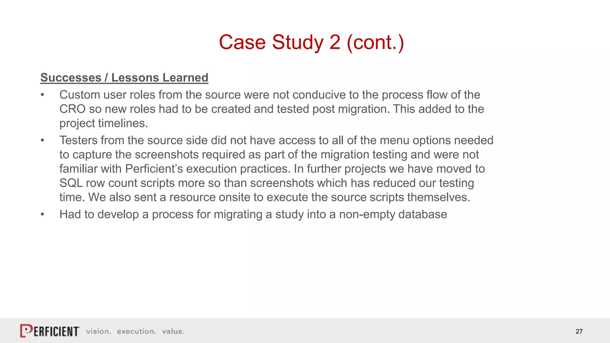 27
Case Study 2 (cont.)
Successes / Lessons Learned
• Custom user roles from the source were not conducive to the process flow of the
CRO so new roles had to be created and tested post migration. This added to the
project timelines.
• Testers from the source side did not have access to all of the menu options needed
to capture the screenshots required as part of the migration testing and were not
familiar with Perficient’s execution practices. In further projects we have moved to
SQL row count scripts more so than screenshots which has reduced our testing
time. We also sent a resource onsite to execute the source scripts themselves.
• Had to develop a process for migrating a study into a non-empty database
 