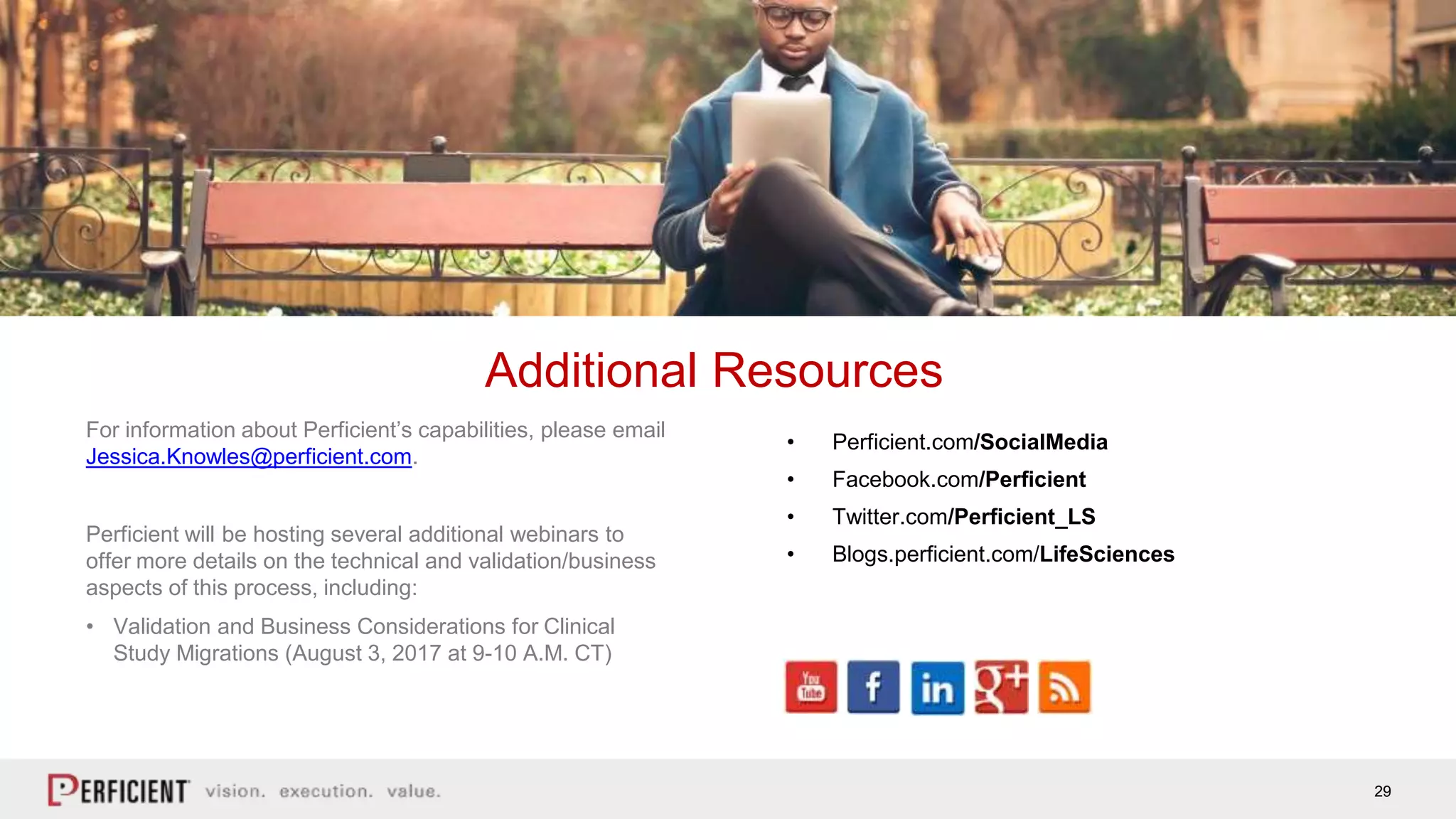 29
For information about Perficient’s capabilities, please email
Jessica.Knowles@perficient.com.
Perficient will be hosting several additional webinars to
offer more details on the technical and validation/business
aspects of this process, including:
• Validation and Business Considerations for Clinical
Study Migrations (August 3, 2017 at 9-10 A.M. CT)
Additional Resources
• Perficient.com/SocialMedia
• Facebook.com/Perficient
• Twitter.com/Perficient_LS
• Blogs.perficient.com/LifeSciences
 