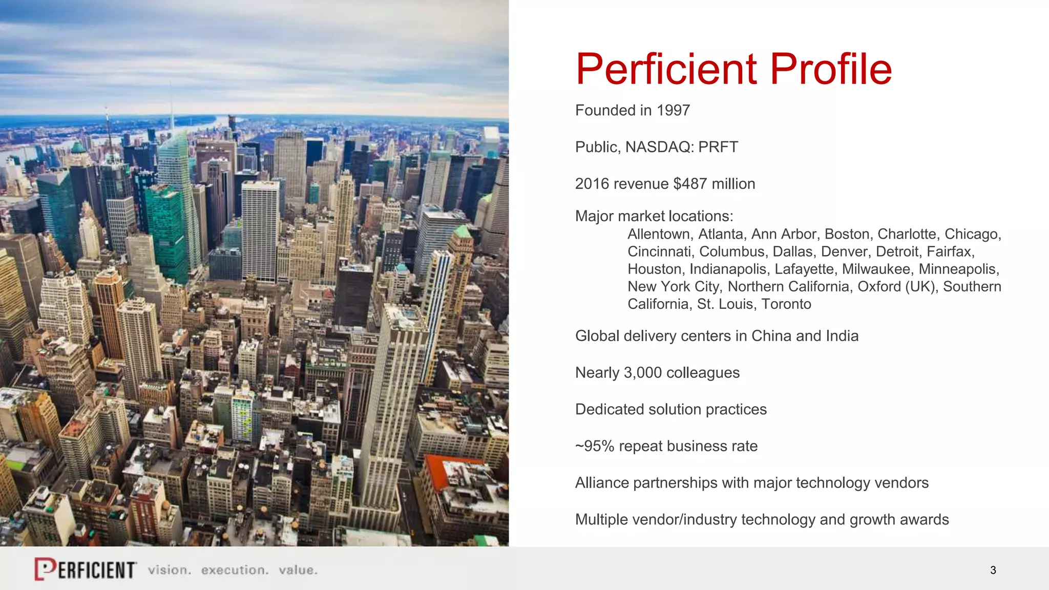 3
Perficient Profile
Founded in 1997
Public, NASDAQ: PRFT
2016 revenue $487 million
Major market locations:
Allentown, Atlanta, Ann Arbor, Boston, Charlotte, Chicago,
Cincinnati, Columbus, Dallas, Denver, Detroit, Fairfax,
Houston, Indianapolis, Lafayette, Milwaukee, Minneapolis,
New York City, Northern California, Oxford (UK), Southern
California, St. Louis, Toronto
Global delivery centers in China and India
Nearly 3,000 colleagues
Dedicated solution practices
~95% repeat business rate
Alliance partnerships with major technology vendors
Multiple vendor/industry technology and growth awards
 