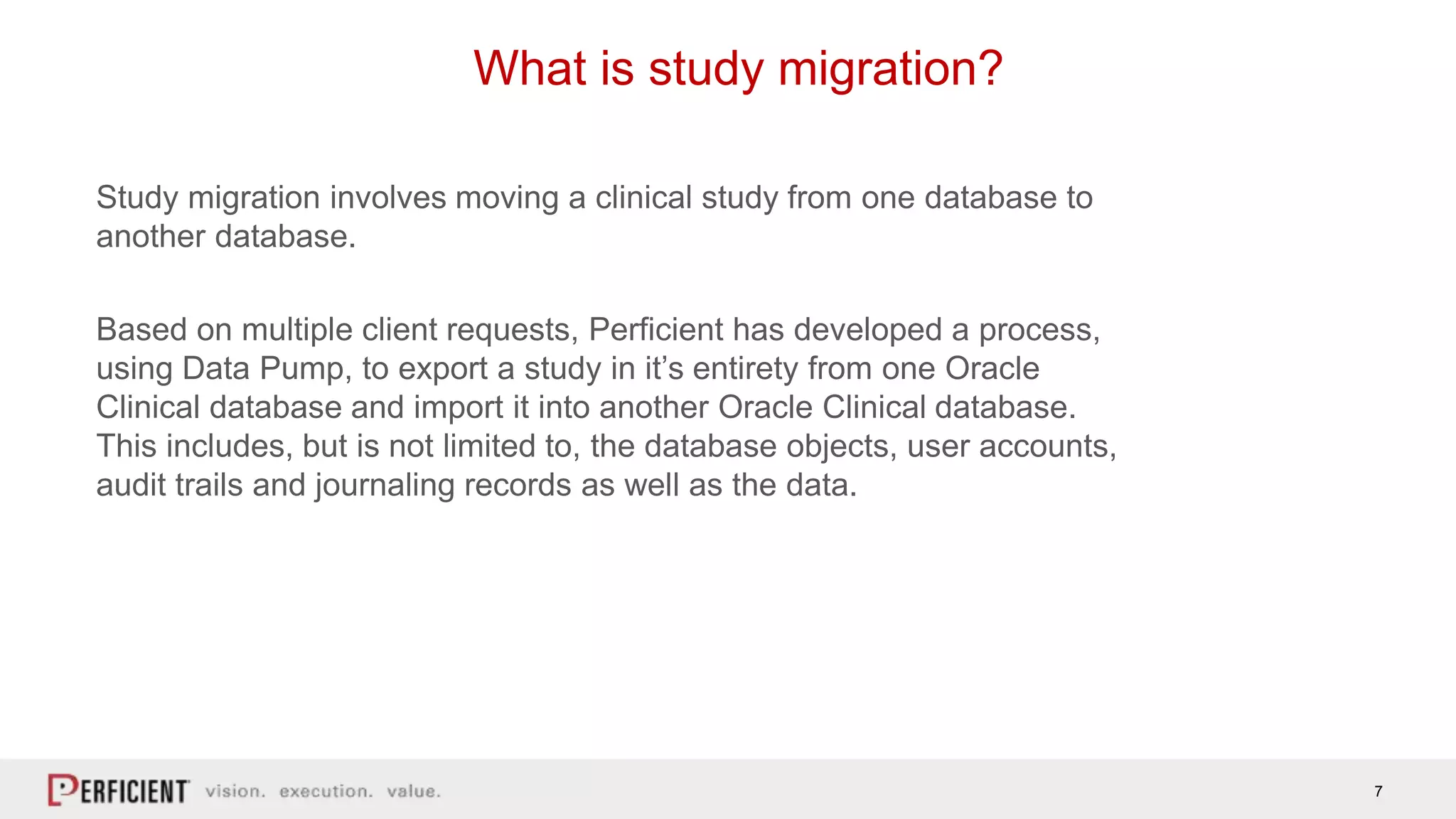 7
What is study migration?
Study migration involves moving a clinical study from one database to
another database.
Based on multiple client requests, Perficient has developed a process,
using Data Pump, to export a study in it’s entirety from one Oracle
Clinical database and import it into another Oracle Clinical database.
This includes, but is not limited to, the database objects, user accounts,
audit trails and journaling records as well as the data.
 