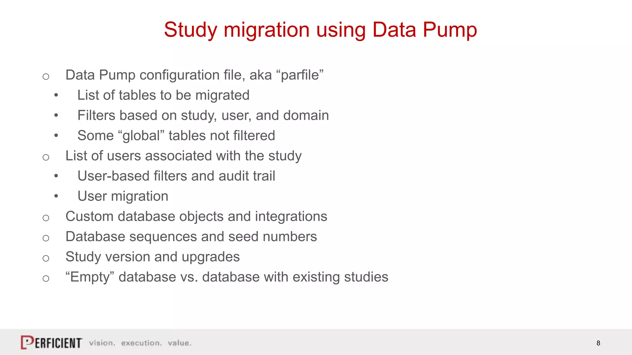 8
Study migration using Data Pump
o Data Pump configuration file, aka “parfile”
• List of tables to be migrated
• Filters based on study, user, and domain
• Some “global” tables not filtered
o List of users associated with the study
• User-based filters and audit trail
• User migration
o Custom database objects and integrations
o Database sequences and seed numbers
o Study version and upgrades
o “Empty” database vs. database with existing studies
 