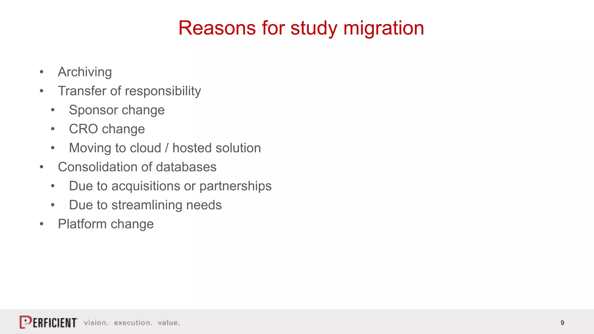 9
Reasons for study migration
• Archiving
• Transfer of responsibility
• Sponsor change
• CRO change
• Moving to cloud / hosted solution
• Consolidation of databases
• Due to acquisitions or partnerships
• Due to streamlining needs
• Platform change
 