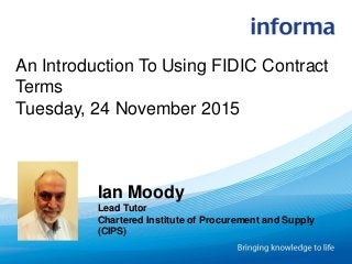 An Introduction To Using FIDIC Contract
Terms
Tuesday, 24 November 2015
Ian Moody
Lead Tutor
Chartered Institute of Procurement and Supply
(CIPS)
 