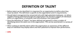 DEFINITION OF TALENT
• Before talent can be identified it is important for an organisation to define what they
mean by talent. This definition is specific to the organisation and it’s requirements.
• Should talent management be concerned only with high-potential employees –or others
capable of being promoted through the organisation? Or should it support all individuals
within an organisation, at whatever level and whatever their potential?”
• Once the definition of “talent” has been defined and agreed it is then a matter of
identifying where the talent sits in the organisation. This can be ascertained in a variety of
ways.
• When seeking to identify talent within the organisation an awareness of the different
ways an individual may display talent and their potential to improve their performance.
• CIPD
 
