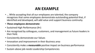 AN EXAMPLE
• … While accepting that all our employees are talented, the company
recognises that some employees demonstrate outstanding potential that, if
identified and developed, will add value and support business continuity.
• These employees demonstrate:
• Sustained High Performance (4+)
• Are recognised by colleagues, customers, and management as future leaders in
their field.
• Consistently demonstrate our Values
• Innovation and improvement in their Business area
• Consistently make a measurable positive impact on business performance
• Sustain above job needs Leadership Competencies
 