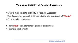 Validating Eligibility of Possible Successors
• Criteria must validate eligibility of Possible Successor.
• Your Succession plan will fail if there is the slightest touch of “Wasta”
• Criteria to be transparent
• There must be an element of external assessment
• The more the better!!
 