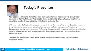 Today’s Presenter
Paul Walsh is a professional Human Resources Trainer, Consultant and Practitioner with over 20 years’
experience in the GCC, MENA and Asia. Based in Kuwait and Oman for 10 years Paul now runs his own
consultancy based in Cyprus, specialising in HR, Finance and Leadership.
Well known in the Gulf region; his unique experience in Human Resources, Finance and Operations ensures he
brings real practical examples and a wealth of experience to his Talent Management, Recruitment,
Competencies, Training and Development, Performance Management, HR Budgeting, and Manpower Planning
courses. He has also undertaken consultancy work in Qatar, Pakistan, Malaysia, Hong Kong, UAE, Oman,
Bahrain and Egypt.
He has worked with clients in the Oil & Gas, Banking, Telecommunications, Retail, Construction and
Automotive Sectors.
 