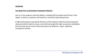 WEBINAR
AN OBJECTIVE SUCCESSION PLANNING PROCESS
Join us in this webinar with Paul Walsh, a leading HR Consultant and Trainer in the
region, to discuss, question and improve a succession planning process.
A high level process map will be the focus of the webinar with Paul discussing what
steps we need to take to ensure, not only that we get the right succession candidates,
but also how we can ensure that the process of selection is open, objective,
transparent and fair.
 