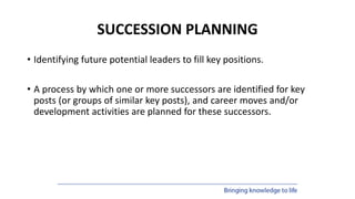 SUCCESSION PLANNING
• Identifying future potential leaders to fill key positions.
• A process by which one or more successors are identified for key
posts (or groups of similar key posts), and career moves and/or
development activities are planned for these successors.
 