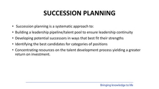 SUCCESSION PLANNING
• Succession planning is a systematic approach to:
• Building a leadership pipeline/talent pool to ensure leadership continuity
• Developing potential successors in ways that best fit their strengths
• Identifying the best candidates for categories of positions
• Concentrating resources on the talent development process yielding a greater
return on investment.
 