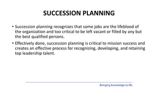 SUCCESSION PLANNING
• Succession planning recognizes that some jobs are the lifeblood of
the organization and too critical to be left vacant or filled by any but
the best qualified persons.
• Effectively done, succession planning is critical to mission success and
creates an effective process for recognizing, developing, and retaining
top leadership talent.
 
