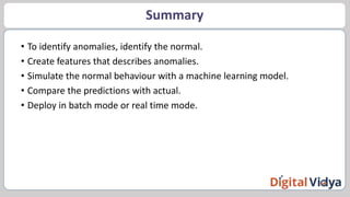 Summary
• To identify anomalies, identify the normal.
• Create features that describes anomalies.
• Simulate the normal behaviour with a machine learning model.
• Compare the predictions with actual.
• Deploy in batch mode or real time mode.
 