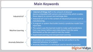 Main Keywords
Industrial IoT
• Internet of things (IoT) is the network of physical
devices embedded with sensors and connectivity which enables
these objects to connect and exchange data.
• Industrial IoT is IoT in the context of industrial processes such as
manufacturing.
Machine Learning
• A program or system that builds (trains) a predictive model from
input data.
• The system uses the learned model to make useful predictions
from new (never-before-seen) data drawn from the same
distribution as the one used to train the model.
• Supervised Learning and Unsupervised Learning
Anomaly Detection
• Anomalies are unusual patterns that do not conform to the
expected behaviour of a system
• Anomaly Detection is a technique used to identify anomalies
 