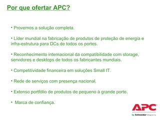 Por que ofertar APC?
• Provemos a solução completa.
• Líder mundial na fabricação de produtos de proteção de energia e
infra-estrutura para DCs de todos os portes.
• Reconhecimento internacional da compatibilidade com storage,
servidores e desktops de todos os fabricantes mundiais.
• Competitividade financeira em soluções Small IT.
• Rede de serviços com presença nacional.
• Extenso portfólio de produtos de pequeno à grande porte.
• Marca de confiança.
 