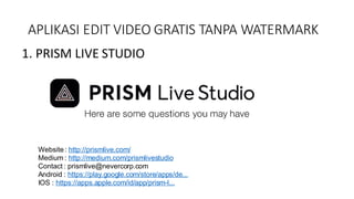 APLIKASI EDIT VIDEO GRATIS TANPA WATERMARK
1. PRISM LIVE STUDIO
Website : http://prismlive.com/
Medium : http://medium.com/prismlivestudio
Contact : prismlive@nevercorp.com
Android : https://play.google.com/store/apps/de...
IOS : https://apps.apple.com/id/app/prism-l...
 