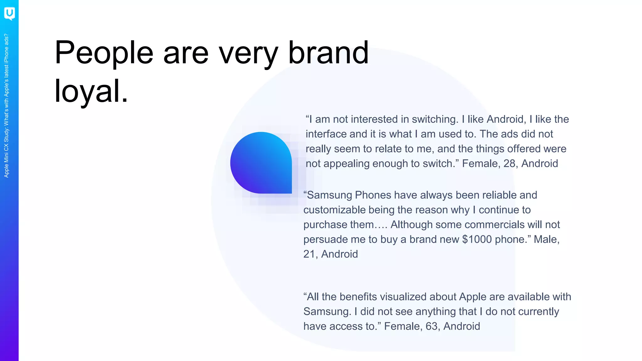 AppleMiniCXStudy:What’swithApple’slatestiPhoneads?
People are very brand
loyal.
“Samsung Phones have always been reliable and
customizable being the reason why I continue to
purchase them…. Although some commercials will not
persuade me to buy a brand new $1000 phone.” Male,
21, Android
“All the benefits visualized about Apple are available with
Samsung. I did not see anything that I do not currently
have access to.” Female, 63, Android
“I am not interested in switching. I like Android, I like the
interface and it is what I am used to. The ads did not
really seem to relate to me, and the things offered were
not appealing enough to switch.” Female, 28, Android
 