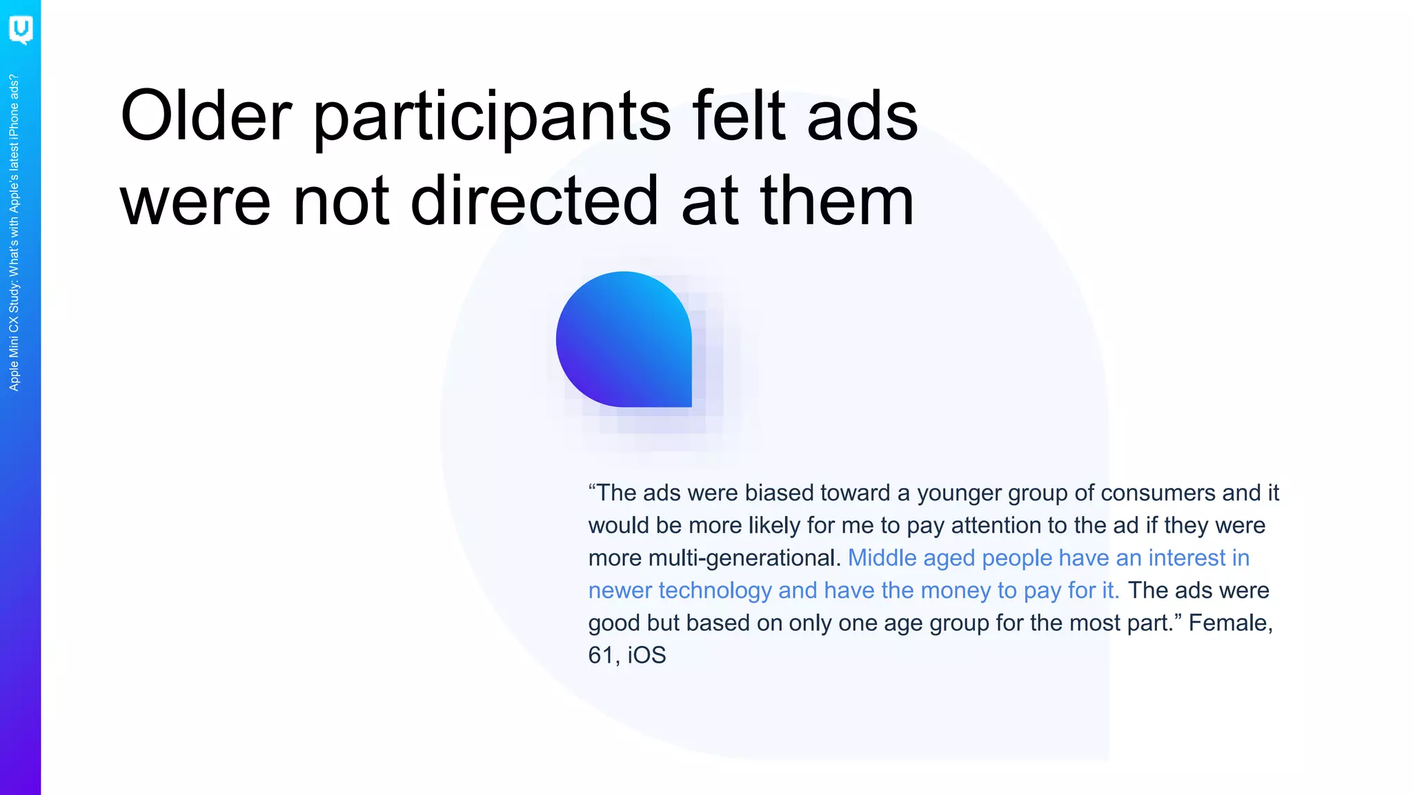 AppleMiniCXStudy:What’swithApple’slatestiPhoneads?
Older participants felt ads
were not directed at them
“The ads were biased toward a younger group of consumers and it
would be more likely for me to pay attention to the ad if they were
more multi-generational. Middle aged people have an interest in
newer technology and have the money to pay for it. The ads were
good but based on only one age group for the most part.” Female,
61, iOS
 