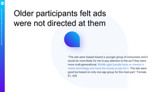 AppleMiniCXStudy:What’swithApple’slatestiPhoneads?
Older participants felt ads
were not directed at them
“The ads were biased toward a younger group of consumers and it
would be more likely for me to pay attention to the ad if they were
more multi-generational. Middle aged people have an interest in
newer technology and have the money to pay for it. The ads were
good but based on only one age group for the most part.” Female,
61, iOS
 