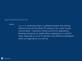 APPRENDA.COM
Apprenda enterprise PaaS is a software product that stitches
arbitrary Linux and Windows OS instances into a peer to peer
runtime fabric. It abstracts infrastructure from applications,
allowing enterprises to rapidly deliver applications in a hybrid
cloud. Apprenda is run by IT operators and offered to developers
within an organization as a service.
noun ;
Apprenda/ap’prend-a/
 